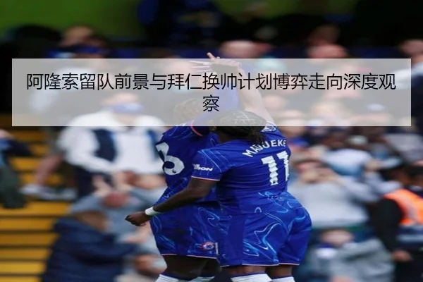 阿隆索留队前景与拜仁换帅计划博弈走向深度观察